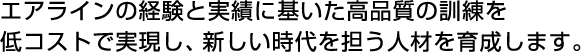 エアラインの経験と実績に基いた高品質の訓練を低コストで実現し、新しい時代を担う人材を育成します。